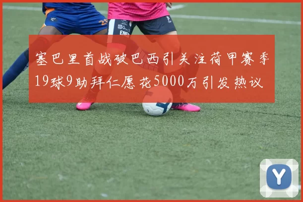 塞巴里首战破巴西引关注荷甲赛季19球9助拜仁愿花5000万引发热议